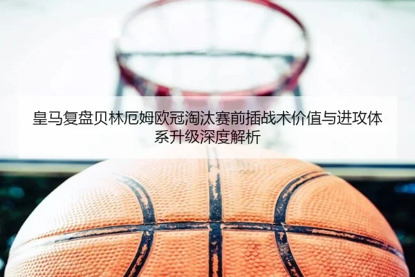 皇马复盘贝林厄姆欧冠淘汰赛前插战术价值与进攻体系升级深度解析