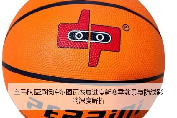 皇马队医通报库尔图瓦恢复进度新赛季前景与防线影响深度解析