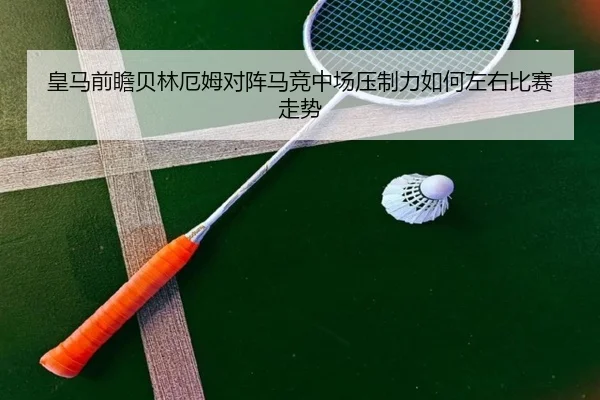 皇马前瞻贝林厄姆对阵马竞中场压制力如何左右比赛走势