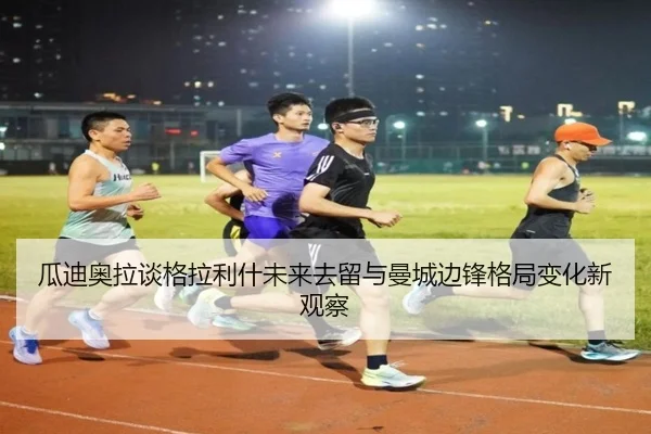 瓜迪奥拉谈格拉利什未来去留与曼城边锋格局变化新观察