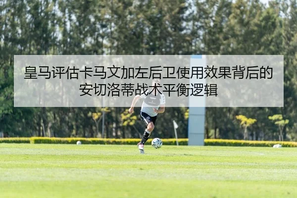 皇马评估卡马文加左后卫使用效果背后的安切洛蒂战术平衡逻辑