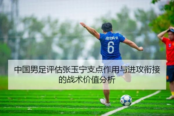 中国男足评估张玉宁支点作用与进攻衔接的战术价值分析