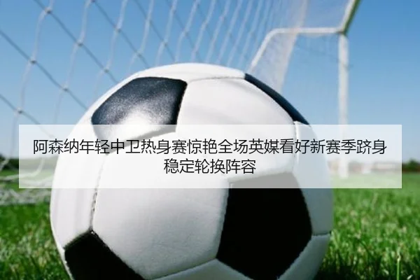 阿森纳年轻中卫热身赛惊艳全场英媒看好新赛季跻身稳定轮换阵容