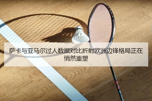 萨卡与亚马尔过人数据对比折射欧洲边锋格局正在悄然重塑